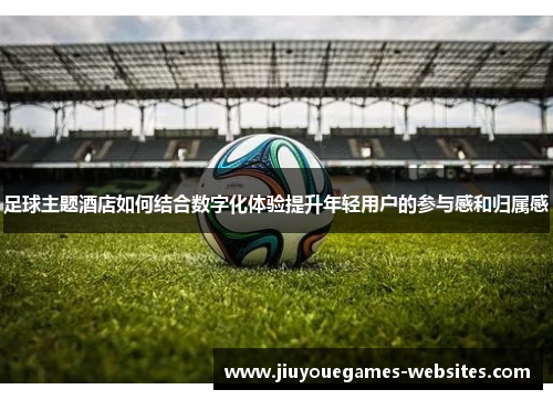 足球主题酒店如何结合数字化体验提升年轻用户的参与感和归属感